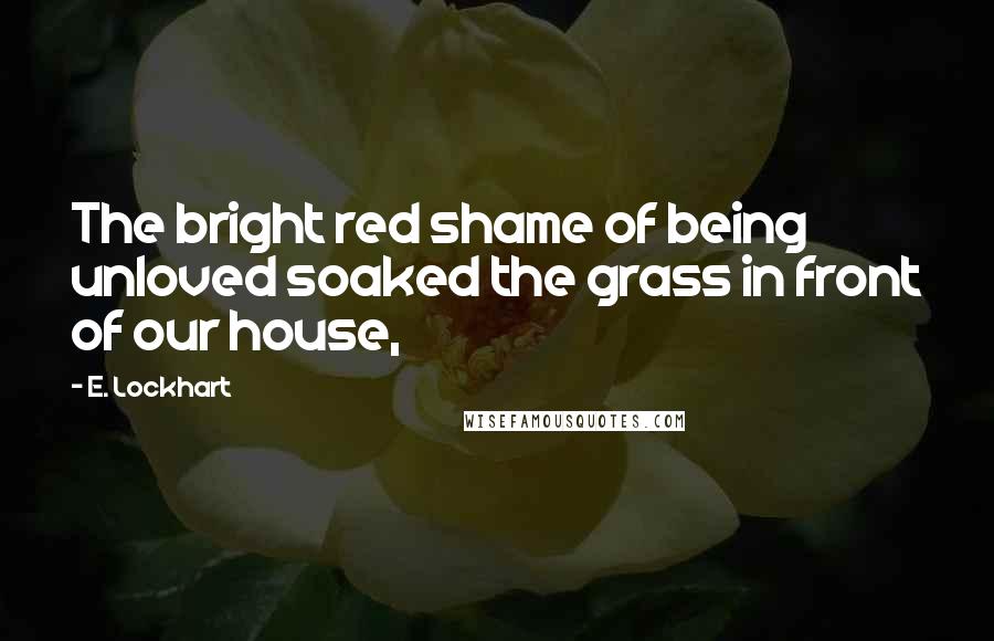 E. Lockhart Quotes: The bright red shame of being unloved soaked the grass in front of our house,