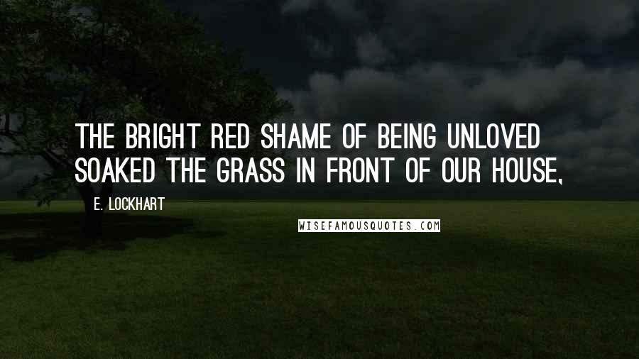 E. Lockhart Quotes: The bright red shame of being unloved soaked the grass in front of our house,