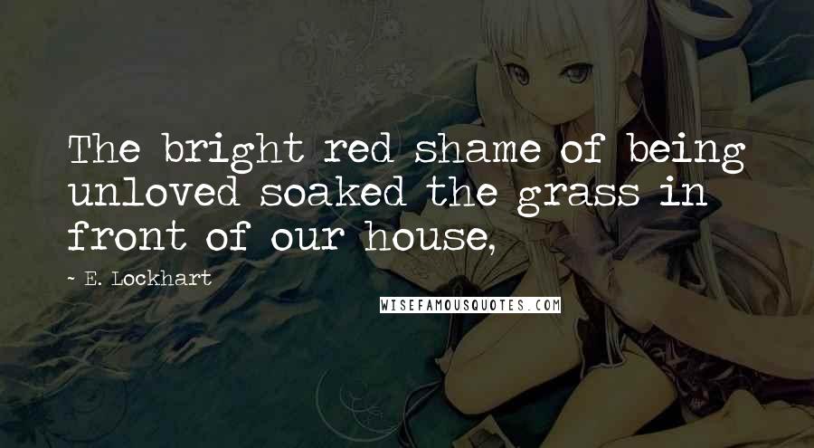 E. Lockhart Quotes: The bright red shame of being unloved soaked the grass in front of our house,