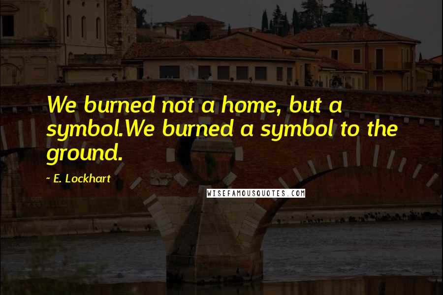 E. Lockhart Quotes: We burned not a home, but a symbol.We burned a symbol to the ground.