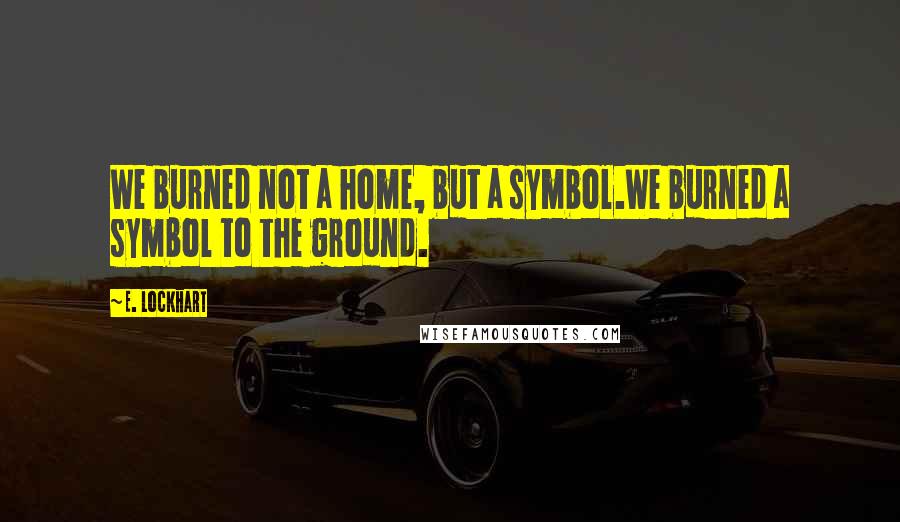 E. Lockhart Quotes: We burned not a home, but a symbol.We burned a symbol to the ground.