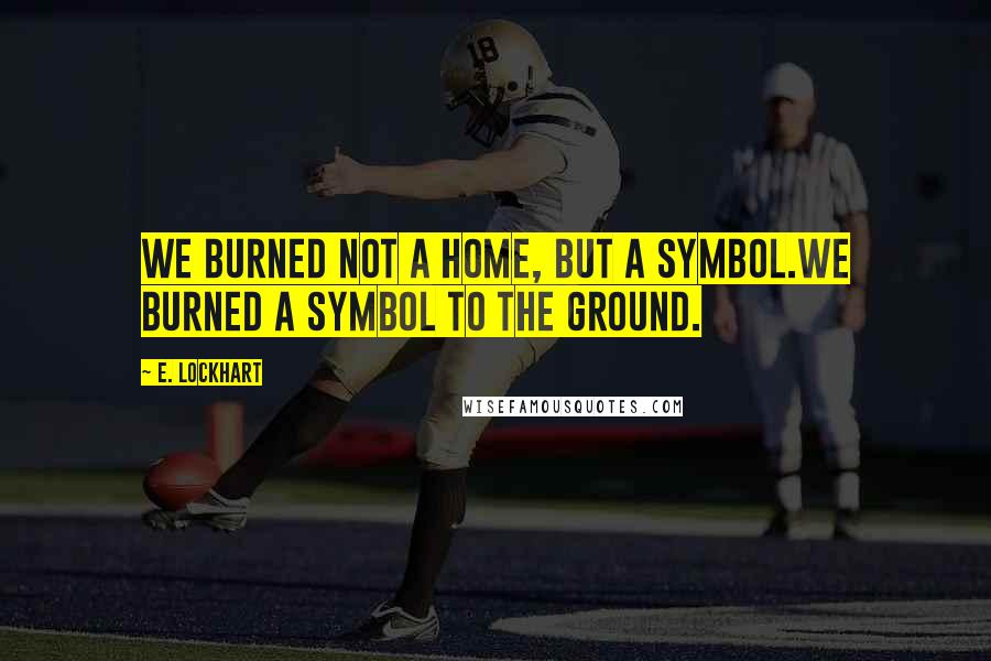 E. Lockhart Quotes: We burned not a home, but a symbol.We burned a symbol to the ground.