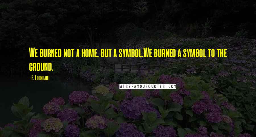 E. Lockhart Quotes: We burned not a home, but a symbol.We burned a symbol to the ground.