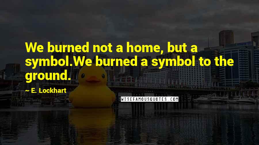 E. Lockhart Quotes: We burned not a home, but a symbol.We burned a symbol to the ground.