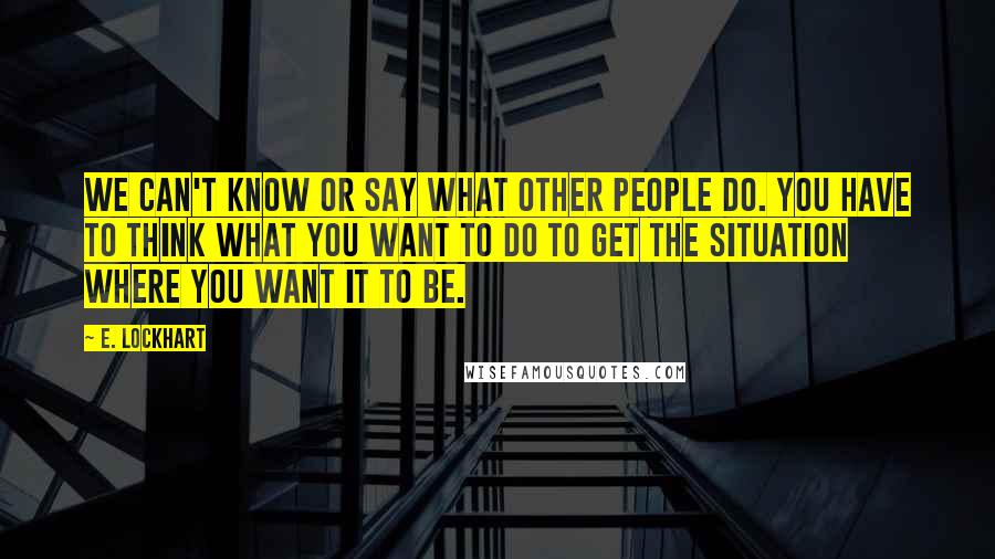 E. Lockhart Quotes: We can't know or say what other people do. You have to think what you want to do to get the situation where you want it to be.