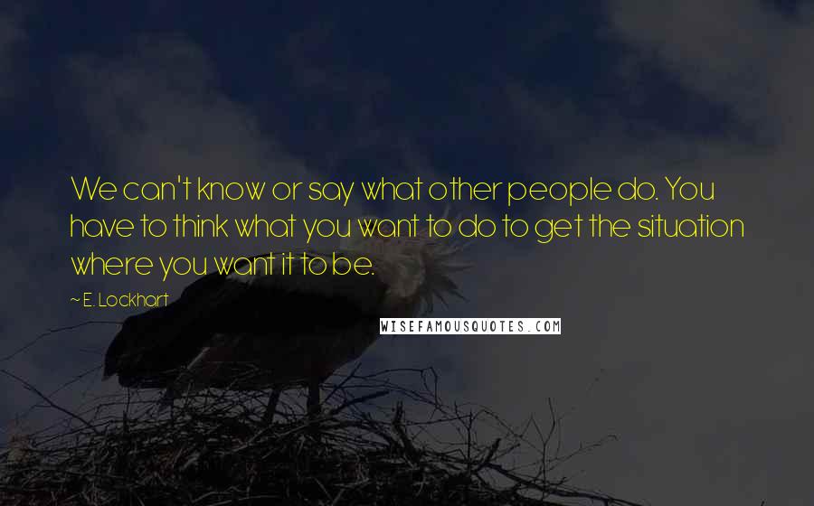 E. Lockhart Quotes: We can't know or say what other people do. You have to think what you want to do to get the situation where you want it to be.