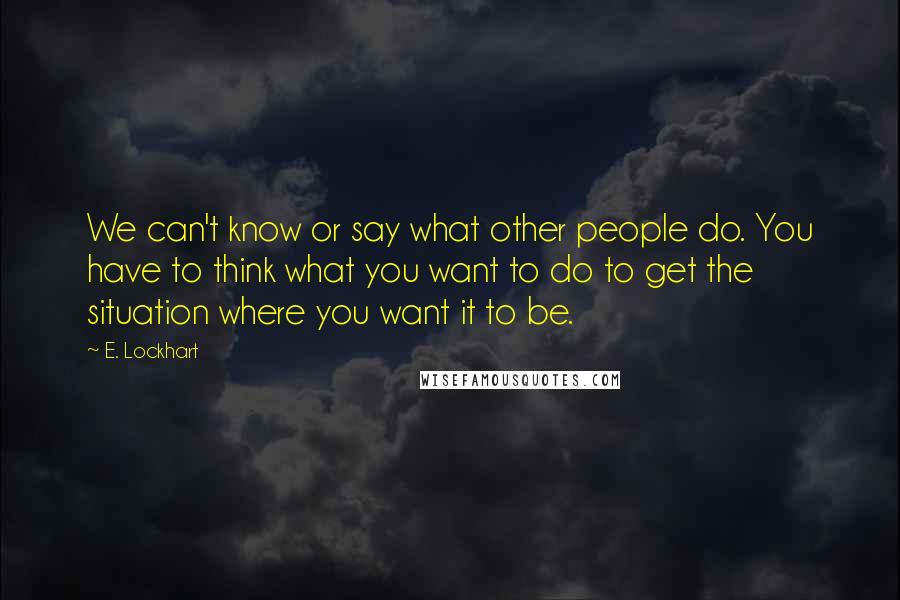 E. Lockhart Quotes: We can't know or say what other people do. You have to think what you want to do to get the situation where you want it to be.