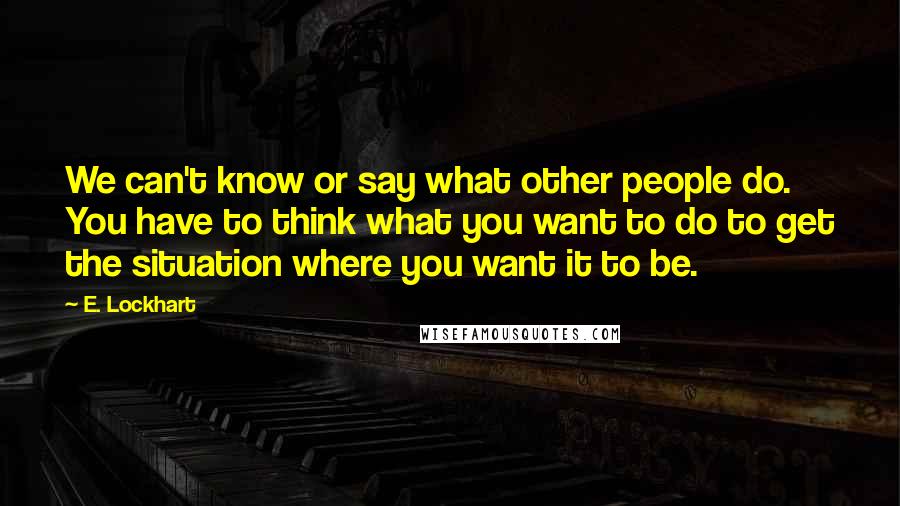 E. Lockhart Quotes: We can't know or say what other people do. You have to think what you want to do to get the situation where you want it to be.