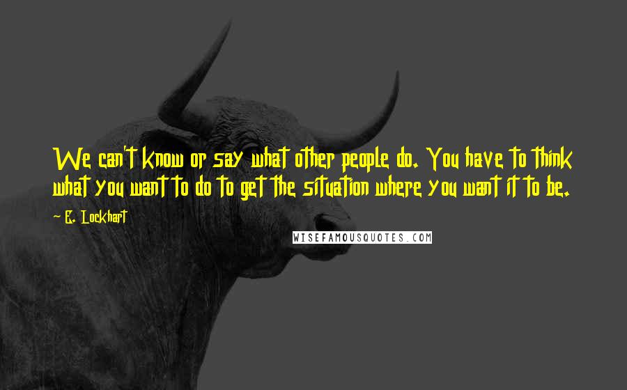 E. Lockhart Quotes: We can't know or say what other people do. You have to think what you want to do to get the situation where you want it to be.