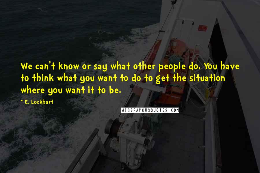 E. Lockhart Quotes: We can't know or say what other people do. You have to think what you want to do to get the situation where you want it to be.