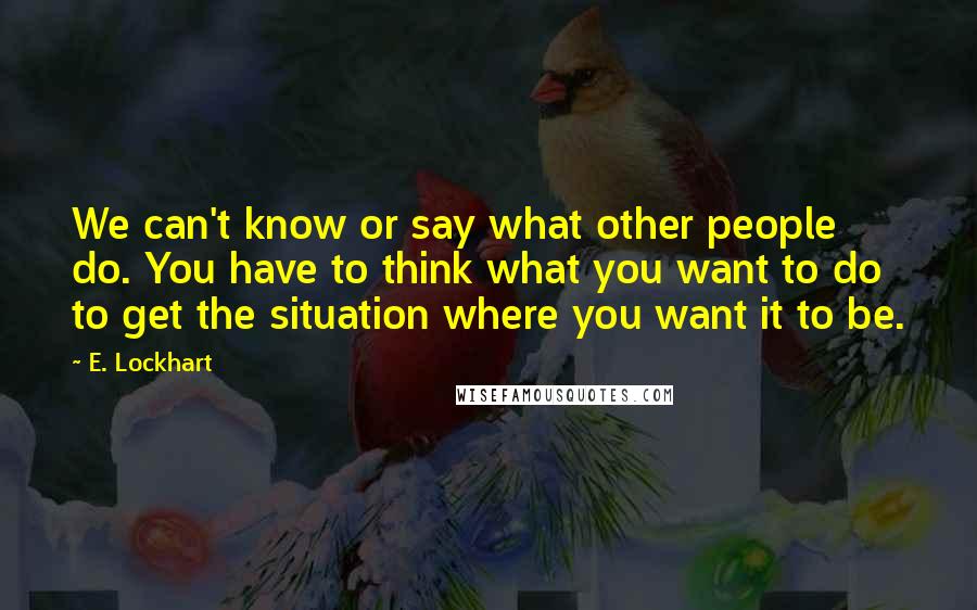E. Lockhart Quotes: We can't know or say what other people do. You have to think what you want to do to get the situation where you want it to be.
