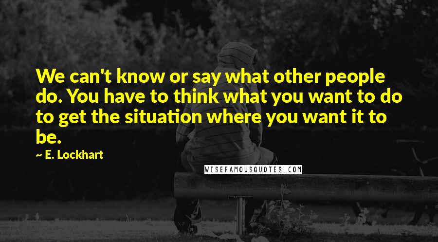 E. Lockhart Quotes: We can't know or say what other people do. You have to think what you want to do to get the situation where you want it to be.