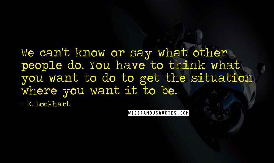 E. Lockhart Quotes: We can't know or say what other people do. You have to think what you want to do to get the situation where you want it to be.