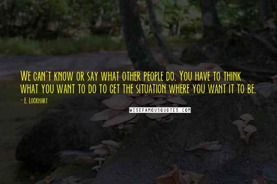 E. Lockhart Quotes: We can't know or say what other people do. You have to think what you want to do to get the situation where you want it to be.