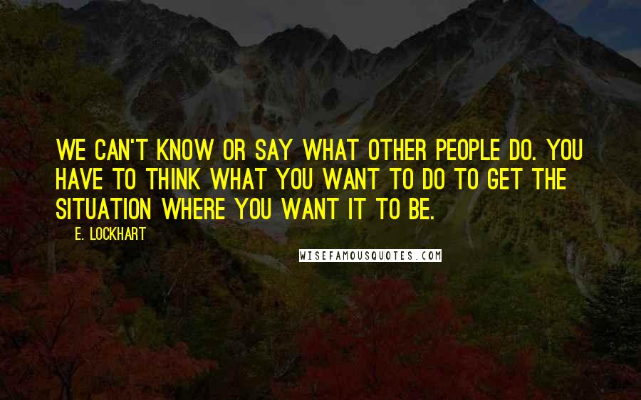 E. Lockhart Quotes: We can't know or say what other people do. You have to think what you want to do to get the situation where you want it to be.