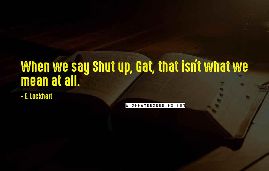 E. Lockhart Quotes: When we say Shut up, Gat, that isn't what we mean at all.