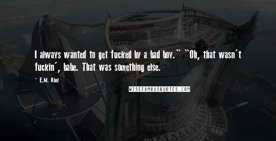 E.M. Abel Quotes: I always wanted to get fucked by a bad boy." "Oh, that wasn't fuckin', babe. That was something else.