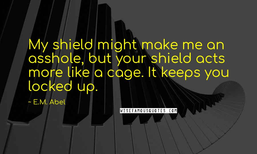 E.M. Abel Quotes: My shield might make me an asshole, but your shield acts more like a cage. It keeps you locked up.