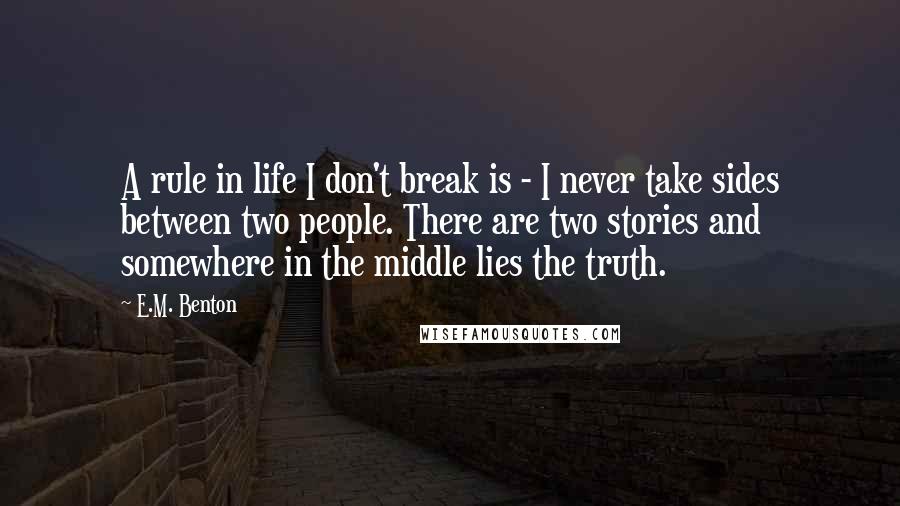 E.M. Benton Quotes: A rule in life I don't break is - I never take sides between two people. There are two stories and somewhere in the middle lies the truth.