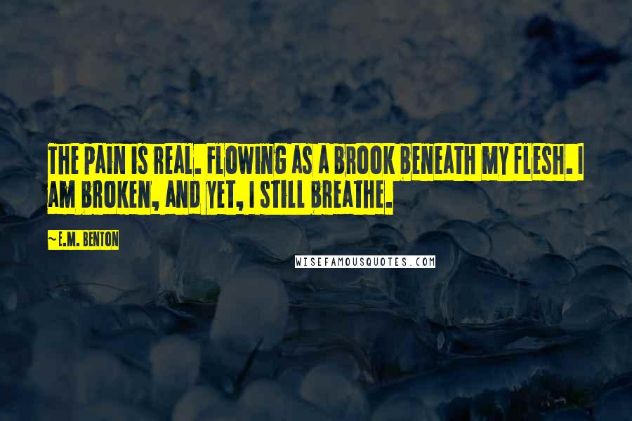 E.M. Benton Quotes: The pain is real. Flowing as a brook beneath my flesh. I am broken, and yet, I still breathe.