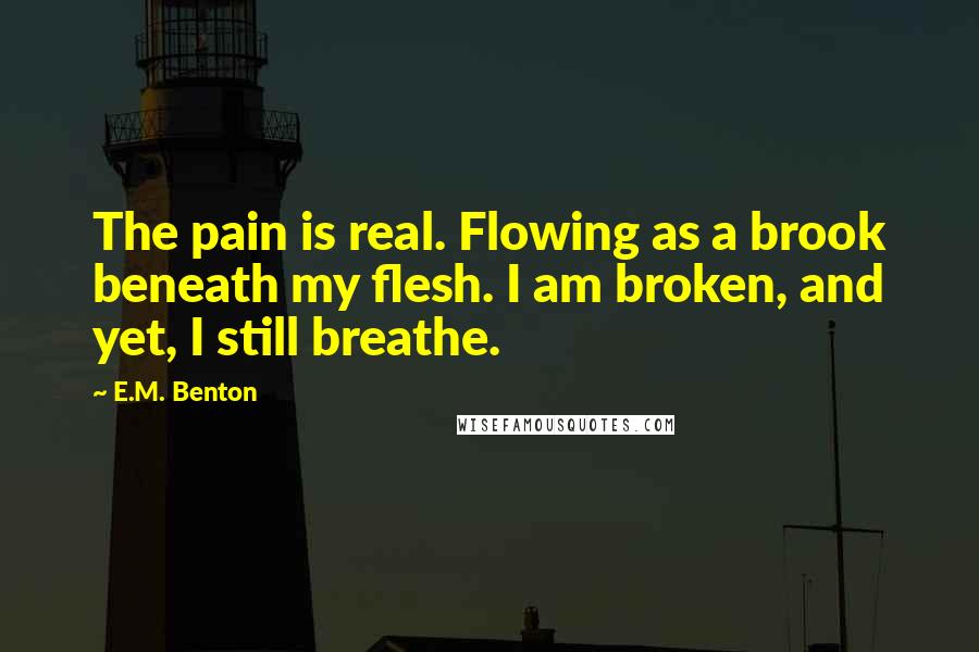 E.M. Benton Quotes: The pain is real. Flowing as a brook beneath my flesh. I am broken, and yet, I still breathe.