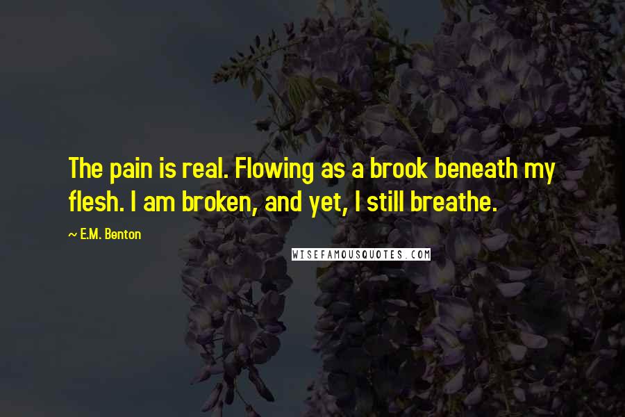 E.M. Benton Quotes: The pain is real. Flowing as a brook beneath my flesh. I am broken, and yet, I still breathe.