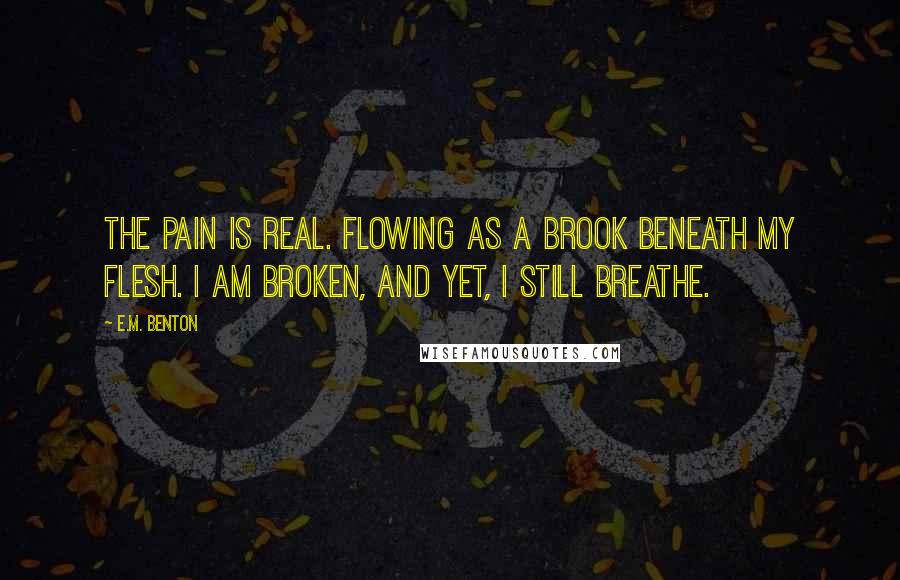 E.M. Benton Quotes: The pain is real. Flowing as a brook beneath my flesh. I am broken, and yet, I still breathe.