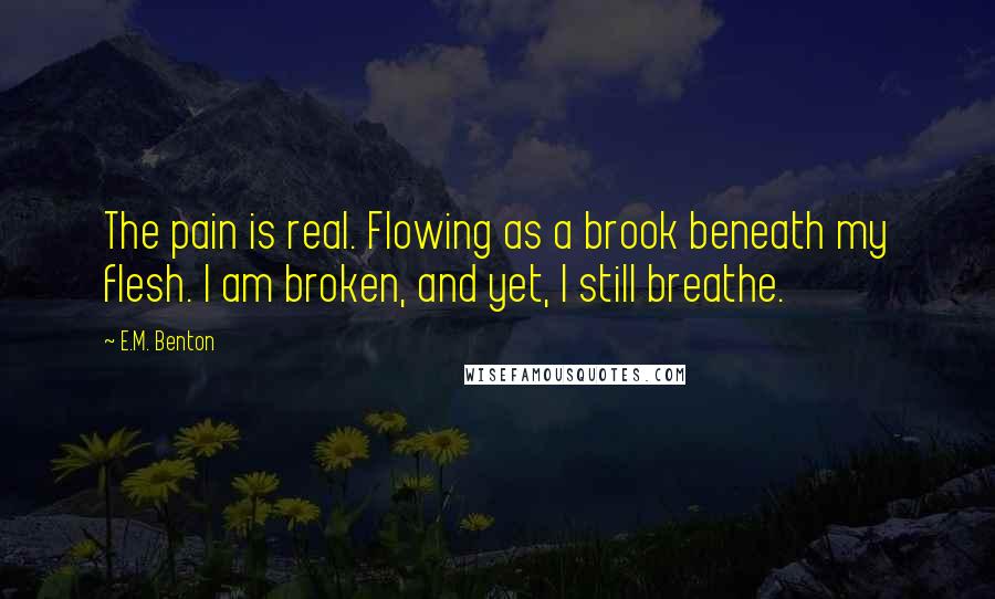 E.M. Benton Quotes: The pain is real. Flowing as a brook beneath my flesh. I am broken, and yet, I still breathe.