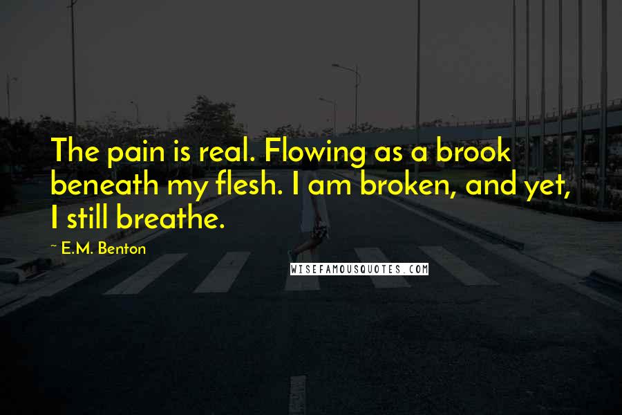 E.M. Benton Quotes: The pain is real. Flowing as a brook beneath my flesh. I am broken, and yet, I still breathe.