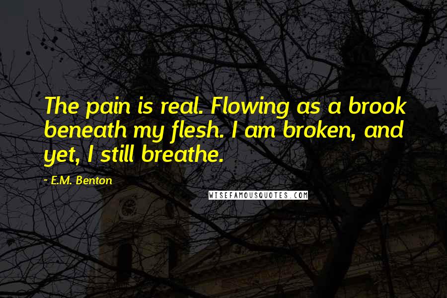 E.M. Benton Quotes: The pain is real. Flowing as a brook beneath my flesh. I am broken, and yet, I still breathe.