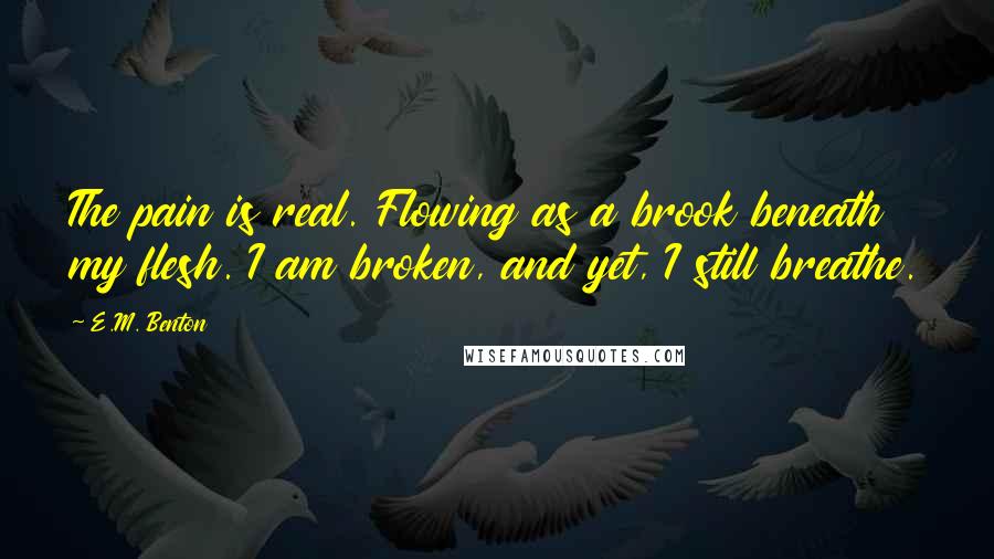 E.M. Benton Quotes: The pain is real. Flowing as a brook beneath my flesh. I am broken, and yet, I still breathe.