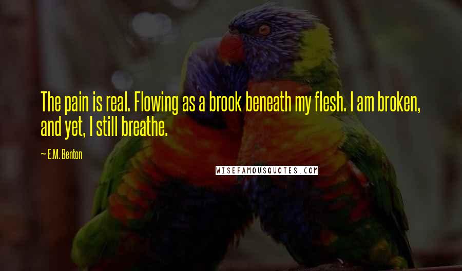 E.M. Benton Quotes: The pain is real. Flowing as a brook beneath my flesh. I am broken, and yet, I still breathe.