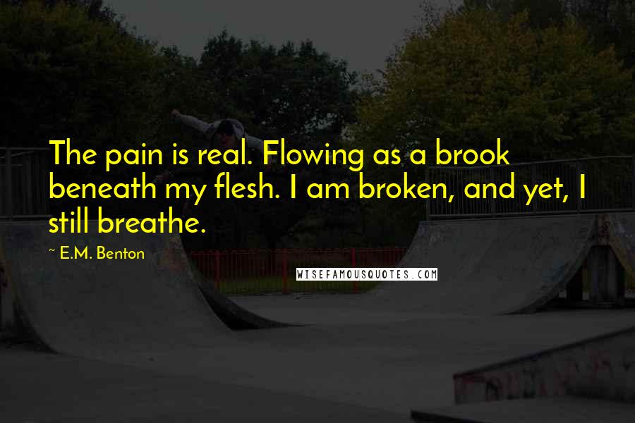 E.M. Benton Quotes: The pain is real. Flowing as a brook beneath my flesh. I am broken, and yet, I still breathe.