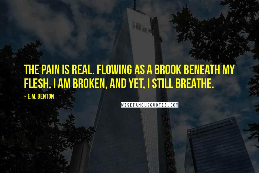 E.M. Benton Quotes: The pain is real. Flowing as a brook beneath my flesh. I am broken, and yet, I still breathe.