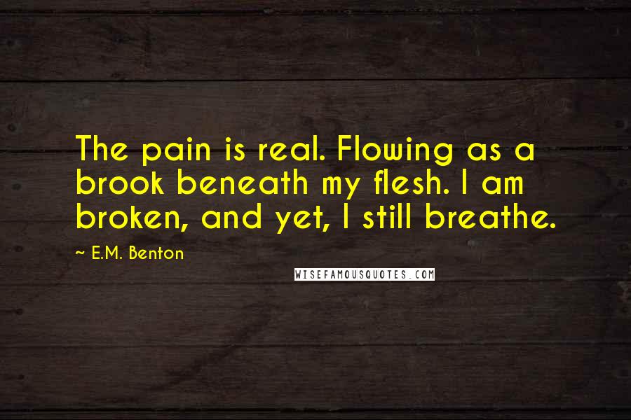 E.M. Benton Quotes: The pain is real. Flowing as a brook beneath my flesh. I am broken, and yet, I still breathe.