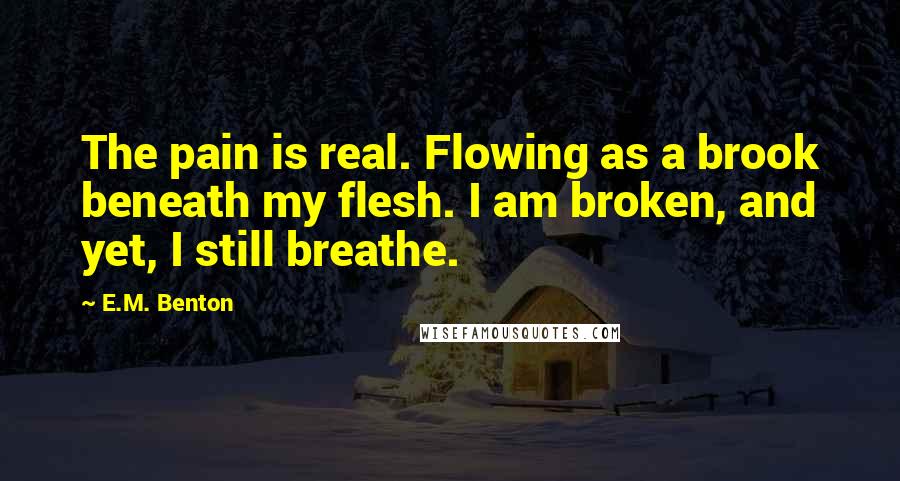 E.M. Benton Quotes: The pain is real. Flowing as a brook beneath my flesh. I am broken, and yet, I still breathe.