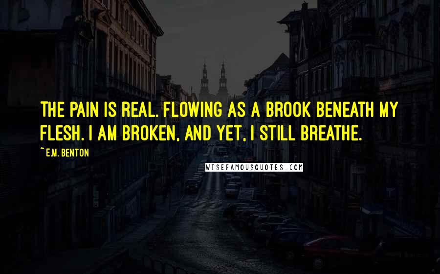 E.M. Benton Quotes: The pain is real. Flowing as a brook beneath my flesh. I am broken, and yet, I still breathe.