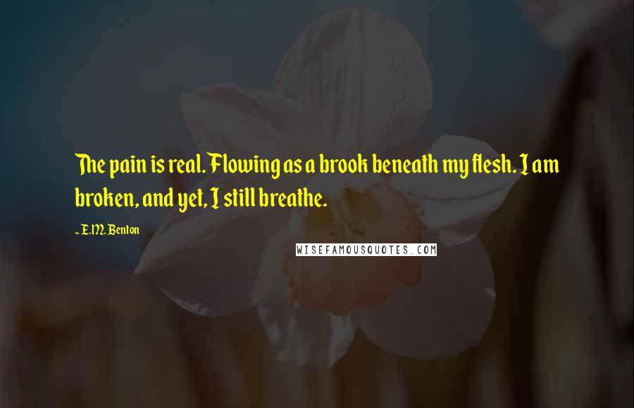 E.M. Benton Quotes: The pain is real. Flowing as a brook beneath my flesh. I am broken, and yet, I still breathe.