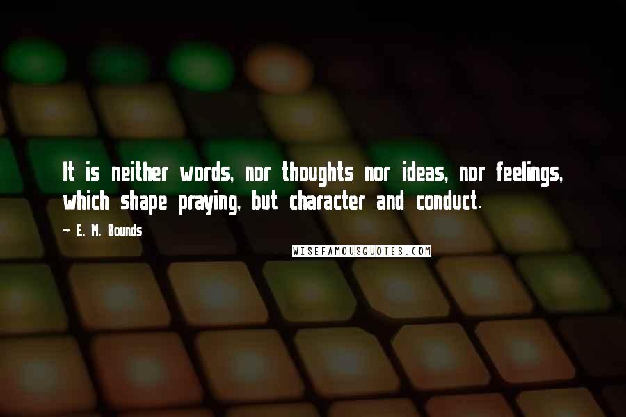 E. M. Bounds Quotes: It is neither words, nor thoughts nor ideas, nor feelings, which shape praying, but character and conduct.