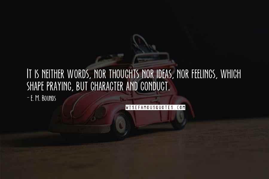 E. M. Bounds Quotes: It is neither words, nor thoughts nor ideas, nor feelings, which shape praying, but character and conduct.