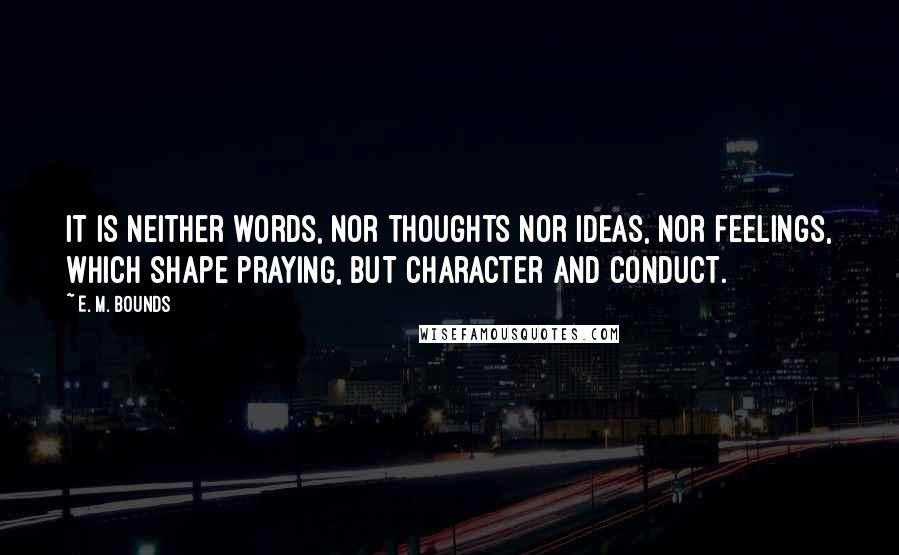 E. M. Bounds Quotes: It is neither words, nor thoughts nor ideas, nor feelings, which shape praying, but character and conduct.