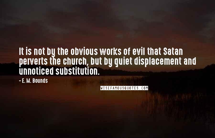 E. M. Bounds Quotes: It is not by the obvious works of evil that Satan perverts the church, but by quiet displacement and unnoticed substitution.