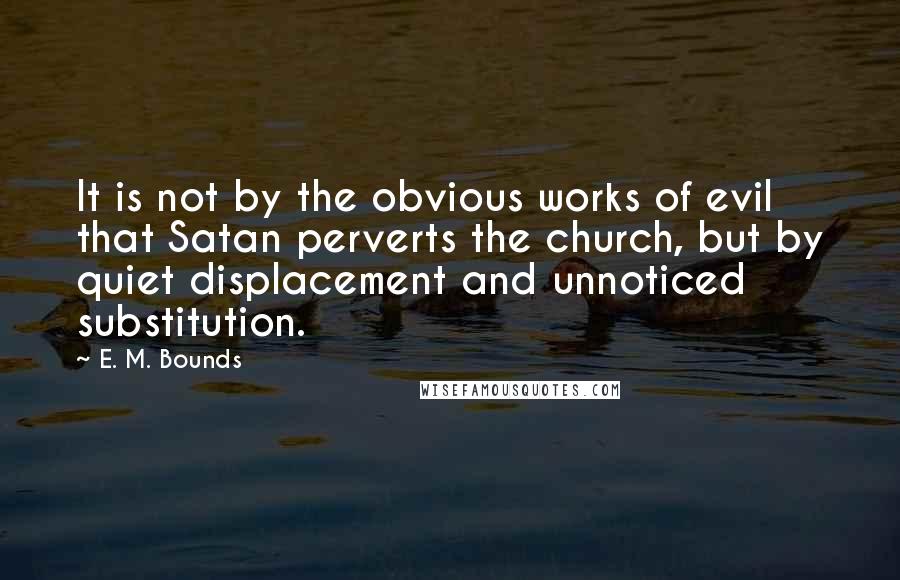 E. M. Bounds Quotes: It is not by the obvious works of evil that Satan perverts the church, but by quiet displacement and unnoticed substitution.