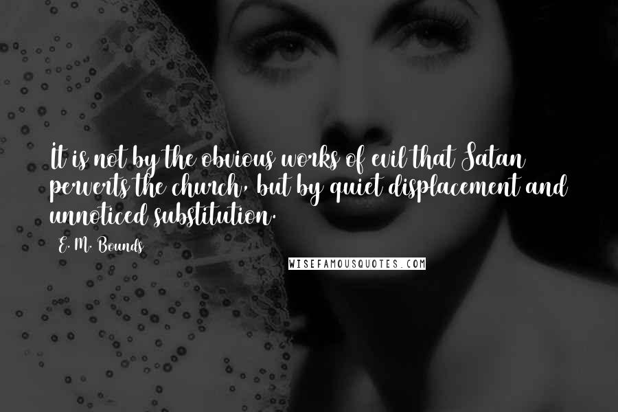 E. M. Bounds Quotes: It is not by the obvious works of evil that Satan perverts the church, but by quiet displacement and unnoticed substitution.