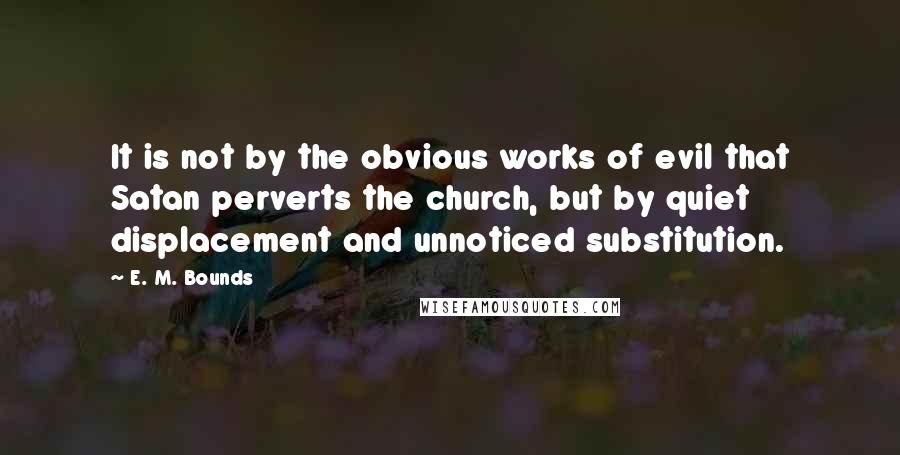 E. M. Bounds Quotes: It is not by the obvious works of evil that Satan perverts the church, but by quiet displacement and unnoticed substitution.