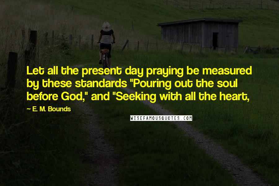E. M. Bounds Quotes: Let all the present day praying be measured by these standards "Pouring out the soul before God," and "Seeking with all the heart,