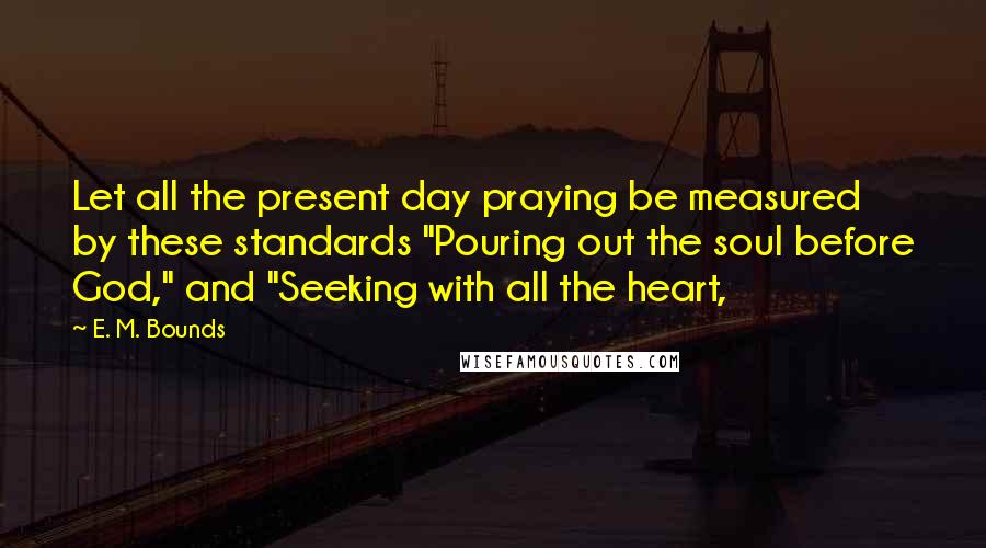 E. M. Bounds Quotes: Let all the present day praying be measured by these standards "Pouring out the soul before God," and "Seeking with all the heart,