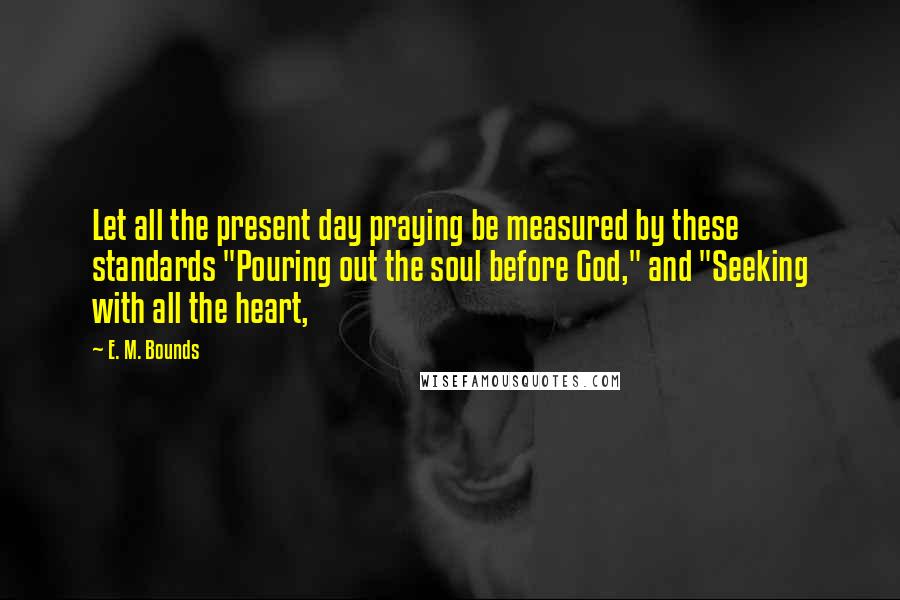 E. M. Bounds Quotes: Let all the present day praying be measured by these standards "Pouring out the soul before God," and "Seeking with all the heart,