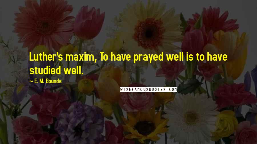 E. M. Bounds Quotes: Luther's maxim, To have prayed well is to have studied well.