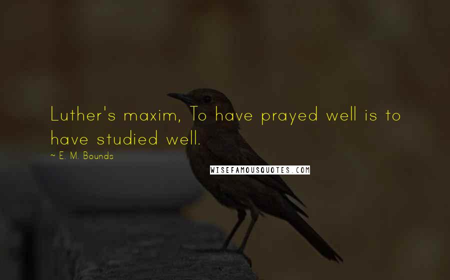 E. M. Bounds Quotes: Luther's maxim, To have prayed well is to have studied well.